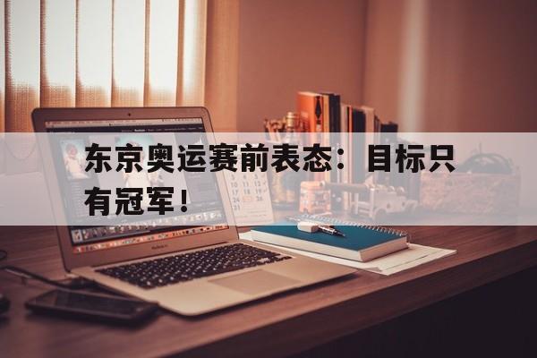 金年会app下载-金年会app官方版-东京奥运赛前表态：目标只有冠军！