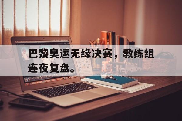 金年会足球官网-巴黎奥运无缘决赛，教练组连夜复盘。