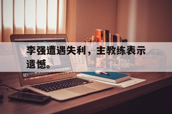 金年会app下载-金年会app官方版-李强遭遇失利，主教练表示遗憾。