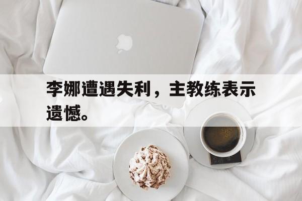 金年会app下载-金年会app官方版-李娜遭遇失利，主教练表示遗憾。