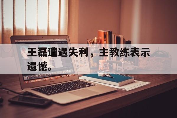 金年会app下载-金年会app官方版-王磊遭遇失利，主教练表示遗憾。