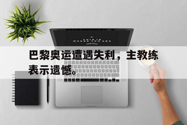 金年会app下载-金年会app官方版-巴黎奥运遭遇失利，主教练表示遗憾。