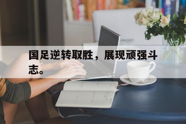 金年会app下载-金年会app官方版-国足逆转取胜，展现顽强斗志。