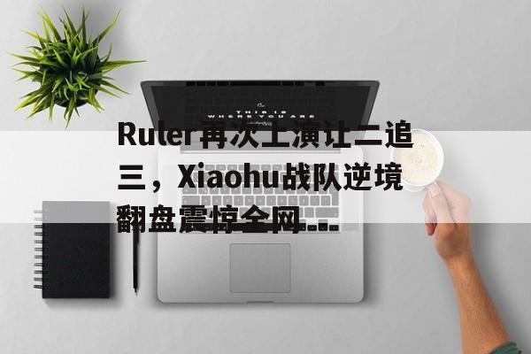 Ruler再次上演让二追三，Xiaohu战队逆境翻盘震惊全网