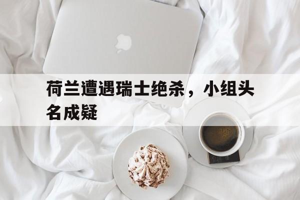 荷兰遭遇瑞士绝杀，小组头名成疑