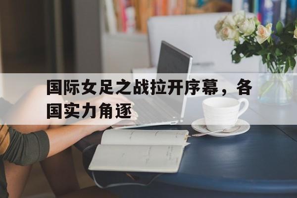国际女足之战拉开序幕，各国实力角逐